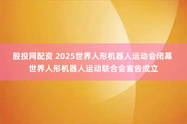 股投网配资 2025世界人形机器人运动会闭幕 世界人形机器人运动联合会宣告成立