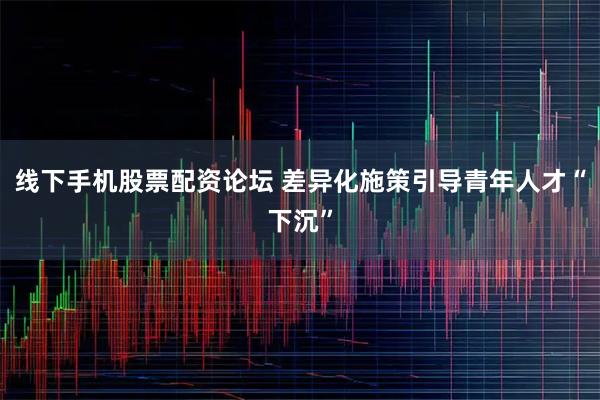 线下手机股票配资论坛 差异化施策引导青年人才“下沉”