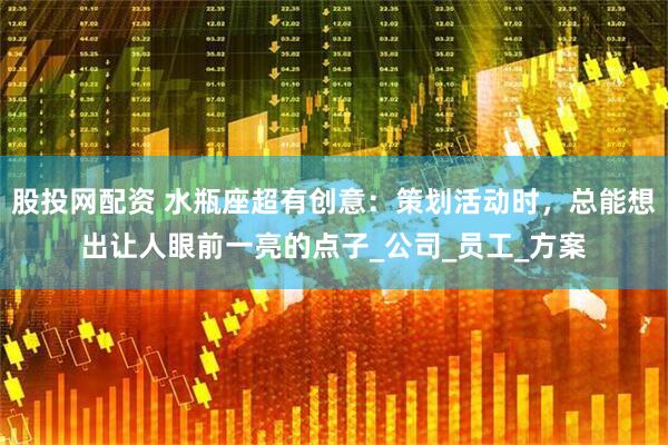 股投网配资 水瓶座超有创意：策划活动时，总能想出让人眼前一亮的点子_公司_员工_方案