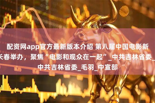 配资网app官方最新版本介绍 第八届中国电影新力量论坛在长春举办，聚焦“电影和观众在一起”_中共吉林省委_毛羽_中宣部