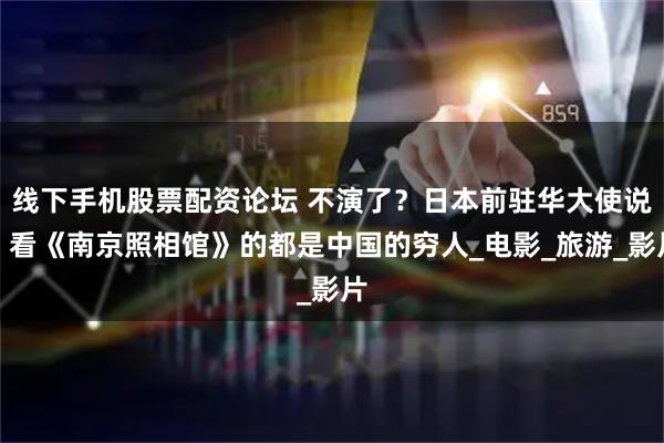 线下手机股票配资论坛 不演了？日本前驻华大使说：看《南京照相馆》的都是中国的穷人_电影_旅游_影片