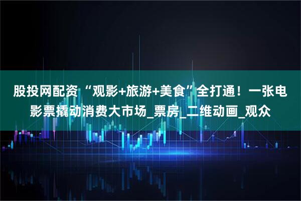 股投网配资 “观影+旅游+美食”全打通！一张电影票撬动消费大市场_票房_二维动画_观众