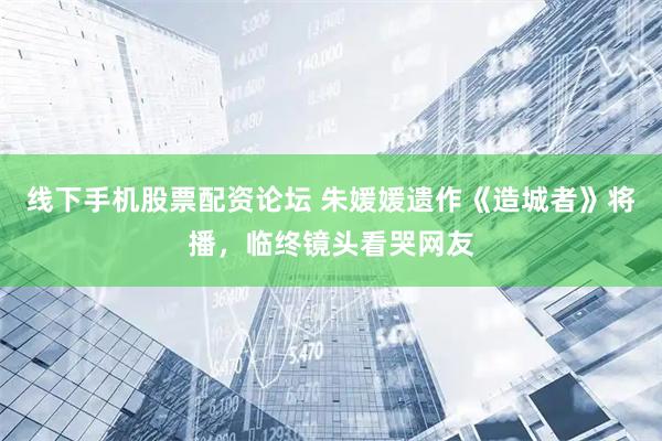 线下手机股票配资论坛 朱媛媛遗作《造城者》将播，临终镜头看哭网友