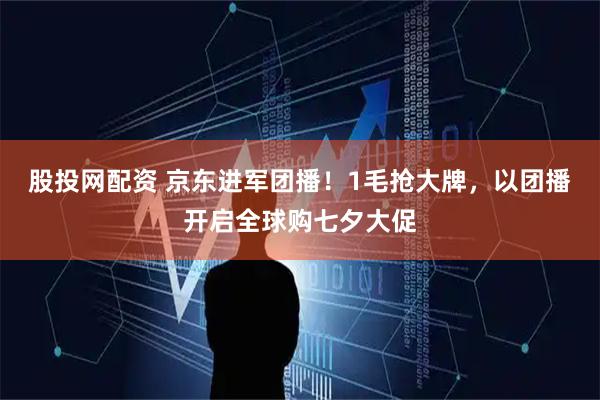 股投网配资 京东进军团播！1毛抢大牌，以团播开启全球购七夕大促