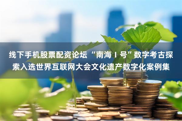 线下手机股票配资论坛 “南海Ⅰ号”数字考古探索入选世界互联网大会文化遗产数字化案例集