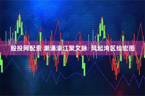 股投网配资 潮涌濠江聚文脉  风起湾区绘宏图