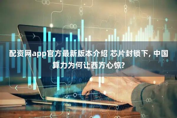 配资网app官方最新版本介绍 芯片封锁下, 中国算力为何让西方心惊?