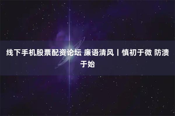 线下手机股票配资论坛 廉语清风丨慎初于微 防溃于始