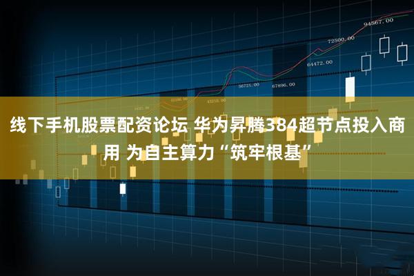 线下手机股票配资论坛 华为昇腾384超节点投入商用 为自主算力“筑牢根基”