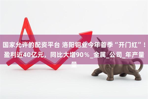 国家允许的配资平台 洛阳钼业今年首季“开门红”！盈利近40亿元，同比大增90％_金属_公司_年产量