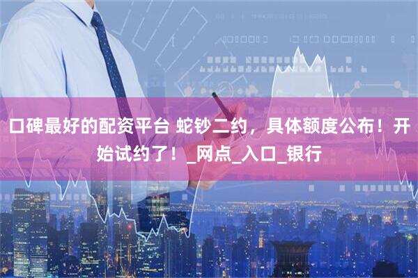 口碑最好的配资平台 蛇钞二约，具体额度公布！开始试约了！_网点_入口_银行