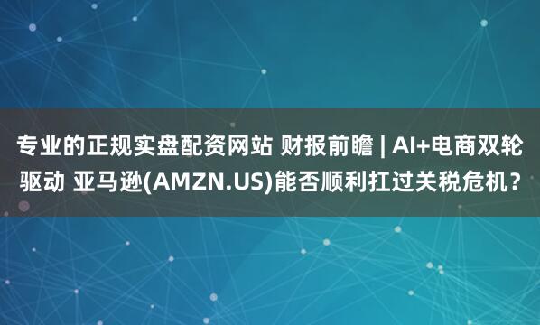 专业的正规实盘配资网站 财报前瞻 | AI+电商双轮驱动 亚马逊(AMZN.US)能否顺利扛过关税危机？