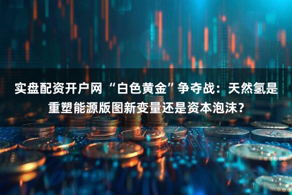 实盘配资开户网 “白色黄金”争夺战：天然氢是重塑能源版图新变量还是资本泡沫？