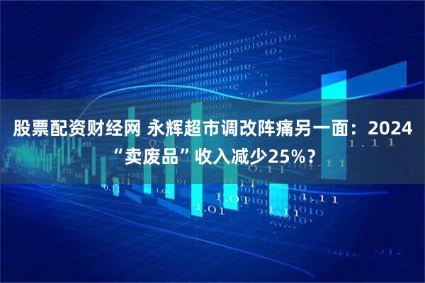 股票配资财经网 永辉超市调改阵痛另一面：2024“卖废品”收入减少25%？