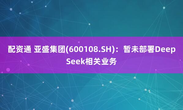 配资通 亚盛集团(600108.SH)：暂未部署DeepSeek相关业务