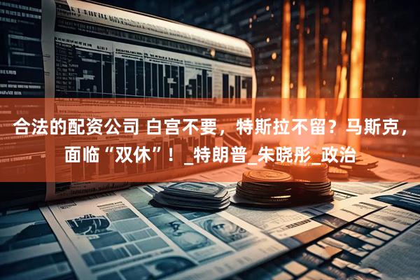 合法的配资公司 白宫不要，特斯拉不留？马斯克，面临“双休”！_特朗普_朱晓彤_政治