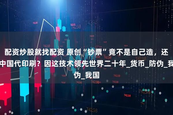 配资炒股就找配资 原创“钞票”竟不是自己造，还要中国代印刷？因这技术领先世界二十年_货币_防伪_我国