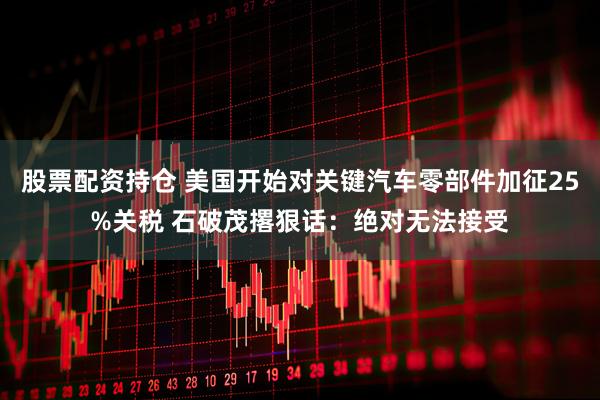 股票配资持仓 美国开始对关键汽车零部件加征25%关税 石破茂撂狠话：绝对无法接受