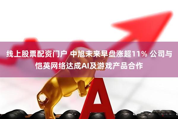 线上股票配资门户 中旭未来早盘涨超11% 公司与恺英网络达成AI及游戏产品合作