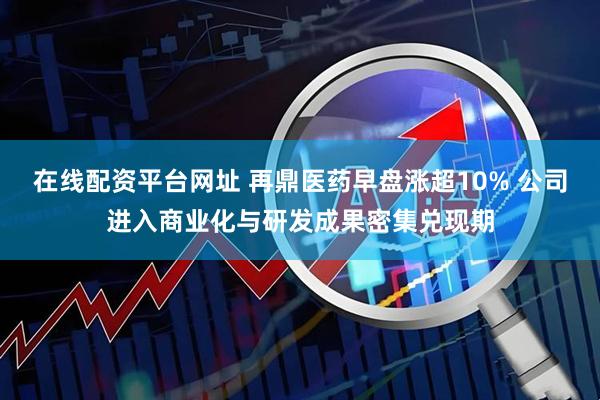 在线配资平台网址 再鼎医药早盘涨超10% 公司进入商业化与研发成果密集兑现期