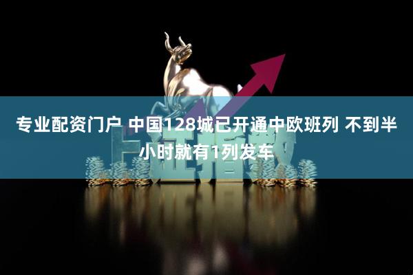 专业配资门户 中国128城已开通中欧班列 不到半小时就有1列发车