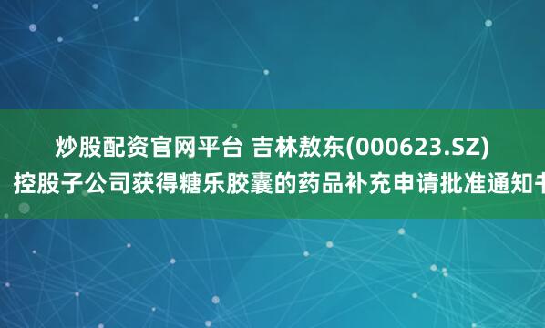 炒股配资官网平台 吉林敖东(000623.SZ)：控股子公司获得糖乐胶囊的药品补充申请批准通知书