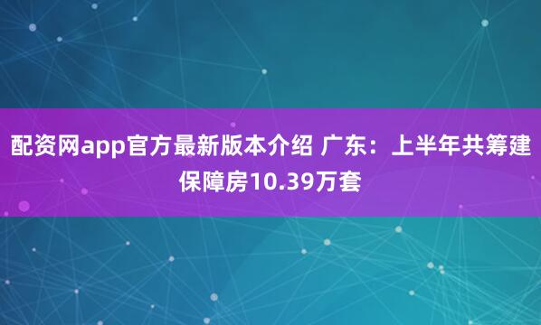 配资网app官方最新版本介绍 广东：上半年共筹建保障房10.39万套
