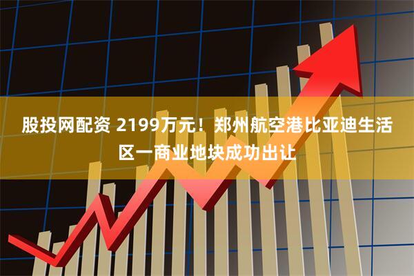 股投网配资 2199万元！郑州航空港比亚迪生活区一商业地块成功出让