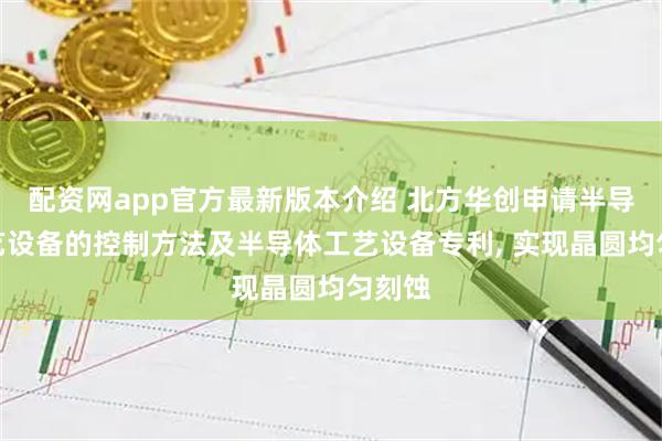 配资网app官方最新版本介绍 北方华创申请半导体工艺设备的控制方法及半导体工艺设备专利, 实现晶圆均匀刻蚀
