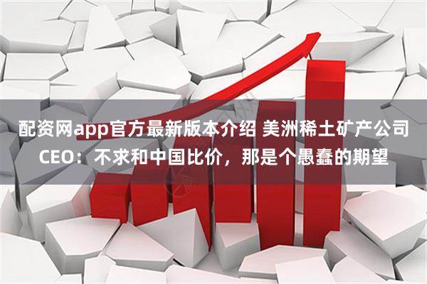 配资网app官方最新版本介绍 美洲稀土矿产公司CEO：不求和中国比价，那是个愚蠢的期望