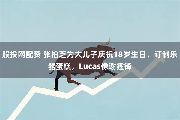 股投网配资 张柏芝为大儿子庆祝18岁生日，订制乐器蛋糕，Lucas像谢霆锋