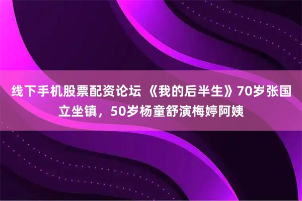 线下手机股票配资论坛 《我的后半生》70岁张国立坐镇，50岁杨童舒演梅婷阿姨