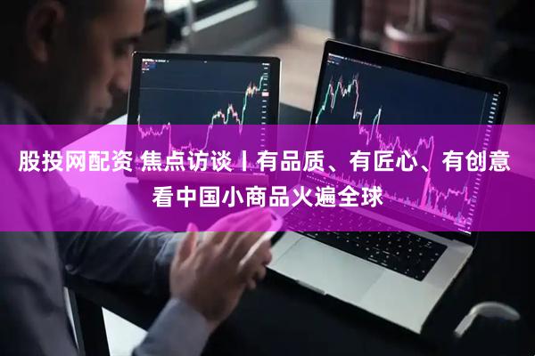 股投网配资 焦点访谈丨有品质、有匠心、有创意 看中国小商品火遍全球