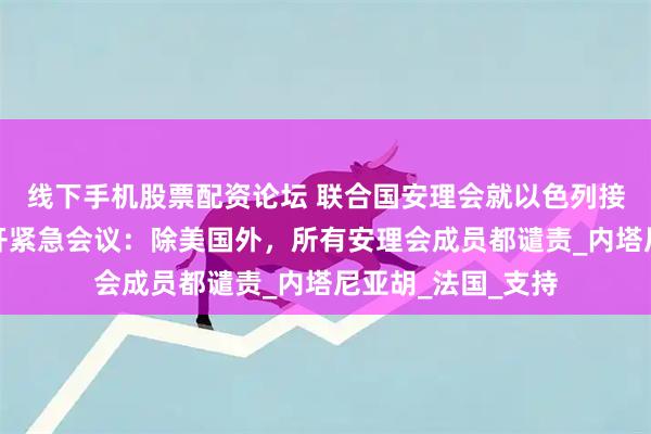 线下手机股票配资论坛 联合国安理会就以色列接管加沙城计划召开紧急会议：除美国外，所有安理会成员都谴责_内塔尼亚胡_法国_支持