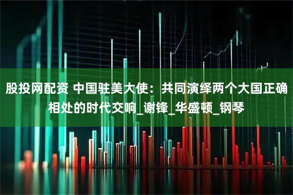 股投网配资 中国驻美大使：共同演绎两个大国正确相处的时代交响_谢锋_华盛顿_钢琴