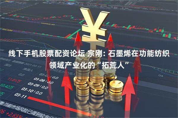 线下手机股票配资论坛 宗刚: 石墨烯在功能纺织领域产业化的“拓荒人”