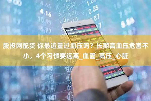 股投网配资 你最近量过血压吗？长期高血压危害不小，4个习惯要远离_血管_高压_心脏