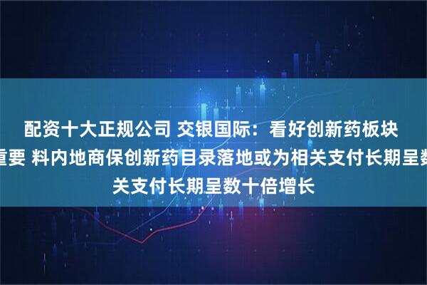 配资十大正规公司 交银国际：看好创新药板块 选股至关重要 料内地商保创新药目录落地或为相关支付长期呈数十倍增长