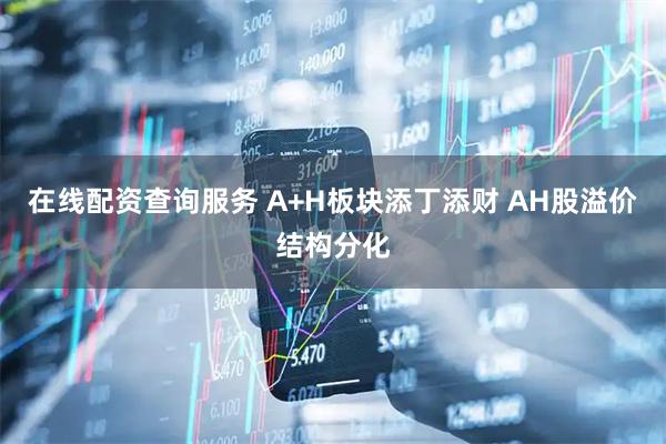 在线配资查询服务 A+H板块添丁添财 AH股溢价结构分化