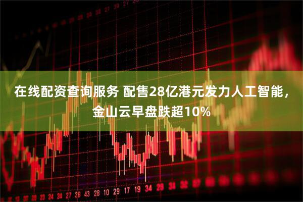 在线配资查询服务 配售28亿港元发力人工智能，金山云早盘跌超10%