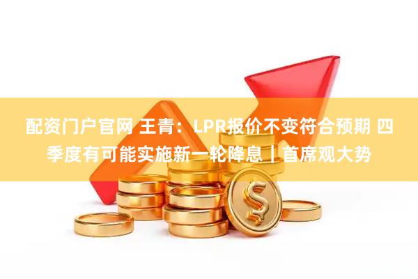 配资门户官网 王青：LPR报价不变符合预期 四季度有可能实施新一轮降息｜首席观大势