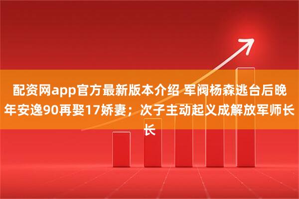 配资网app官方最新版本介绍 军阀杨森逃台后晚年安逸90再娶17娇妻；次子主动起义成解放军师长