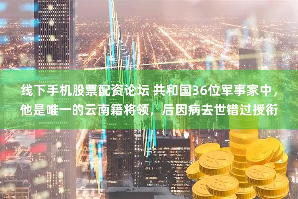 线下手机股票配资论坛 共和国36位军事家中，他是唯一的云南籍将领，后因病去世错过授衔