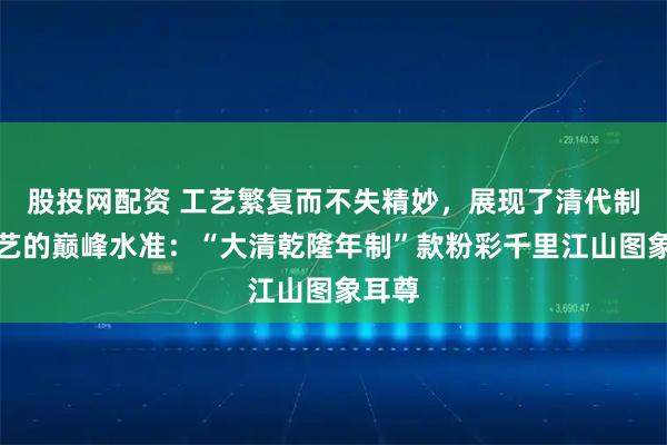 股投网配资 工艺繁复而不失精妙，展现了清代制瓷技艺的巅峰水准：“大清乾隆年制”款粉彩千里江山图象耳尊