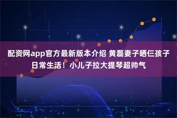 配资网app官方最新版本介绍 黄磊妻子晒仨孩子日常生活！小儿子拉大提琴超帅气