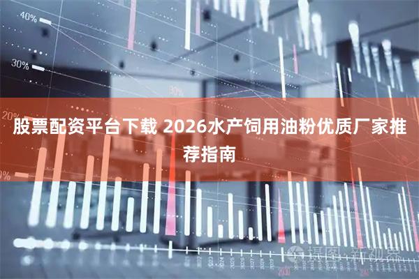 股票配资平台下载 2026水产饲用油粉优质厂家推荐指南