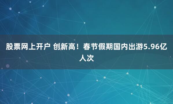股票网上开户 创新高！春节假期国内出游5.96亿人次