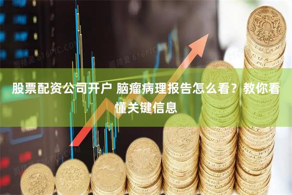 股票配资公司开户 脑瘤病理报告怎么看？教你看懂关键信息