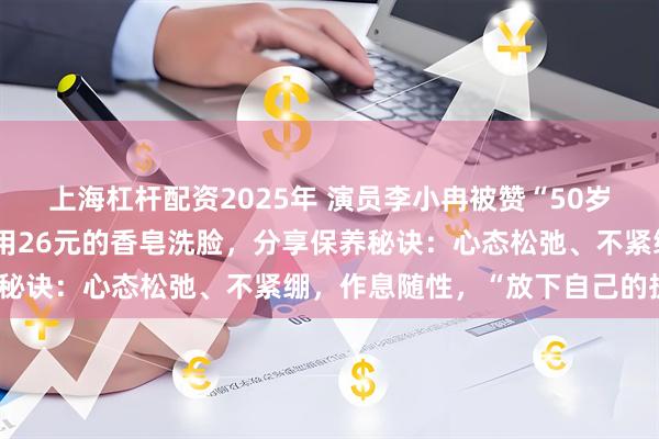 上海杠杆配资2025年 演员李小冉被赞“50岁像30岁”，曾自曝平时用26元的香皂洗脸，分享保养秘诀：心态松弛、不紧绷，作息随性，“放下自己的执念”